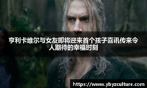 PG亨利卡维尔与女友即将迎来首个孩子喜讯传来令人期待的幸福时刻
